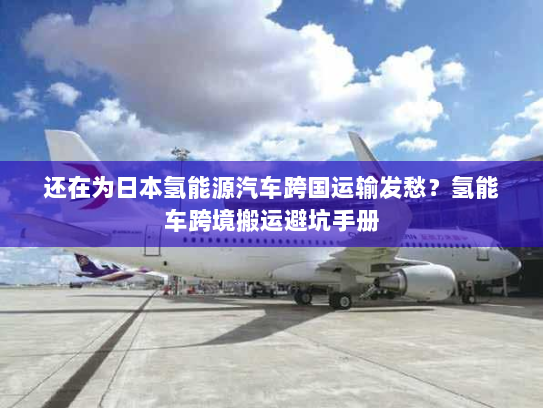 还在为日本氢能源汽车跨国运输发愁？氢能车跨境搬运避坑手册