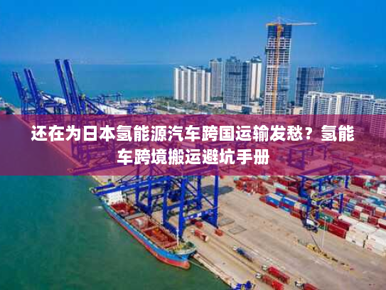 还在为日本氢能源汽车跨国运输发愁？氢能车跨境搬运避坑手册