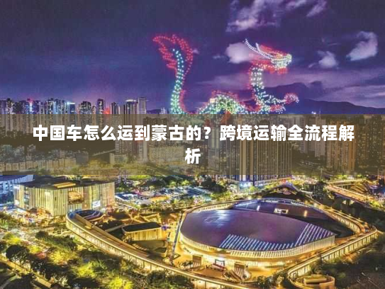 中国车怎么运到蒙古的？跨境运输全流程解析