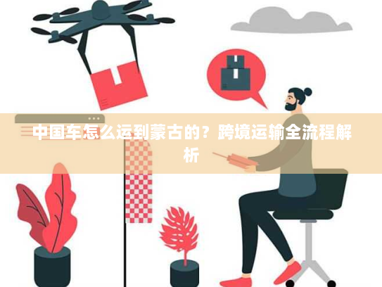中国车怎么运到蒙古的？跨境运输全流程解析