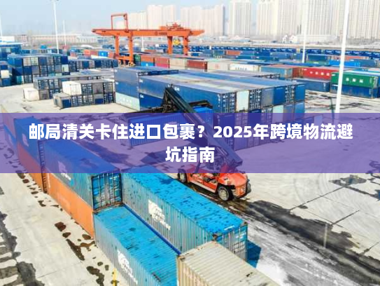 邮局清关卡住进口包裹？2025年跨境物流避坑指南