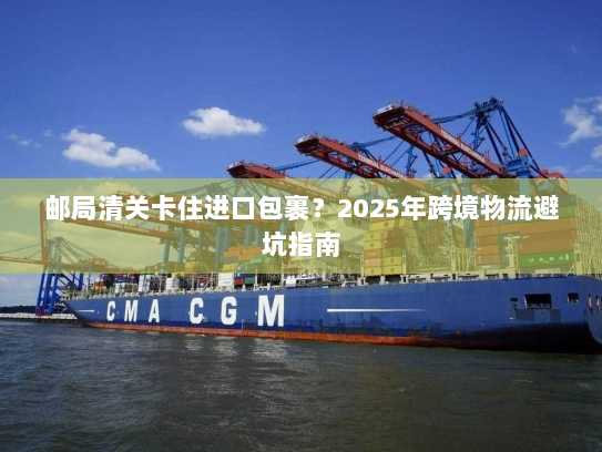 邮局清关卡住进口包裹？2025年跨境物流避坑指南