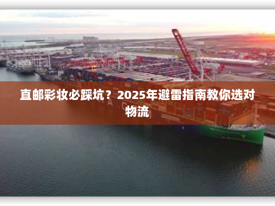 直邮彩妆必踩坑？2025年避雷指南教你选对物流