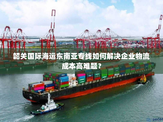 韶关国际海运东南亚专线如何解决企业物流成本高难题？