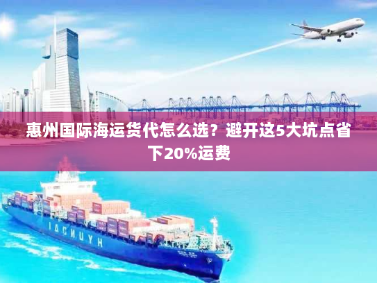 惠州国际海运货代怎么选?避开这5大坑点省下20%运费 惠州国际海运货代怎么选?避开这5大坑点省下20%运费