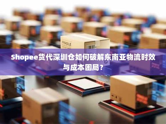 Shopee货代深圳仓如何破解东南亚物流时效与成本困局？