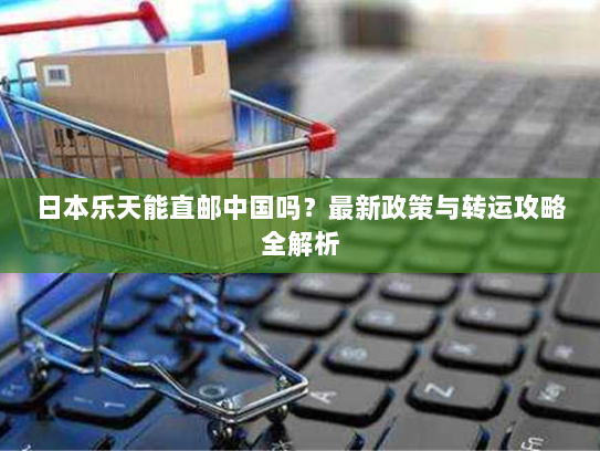 日本乐天能直邮中国吗?最新政策与转运攻略全解析 日本乐天能直邮中国吗?最新政策与转运攻略全解析