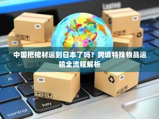 中国把棺材运到日本了吗？跨境特殊物品运输全流程解析