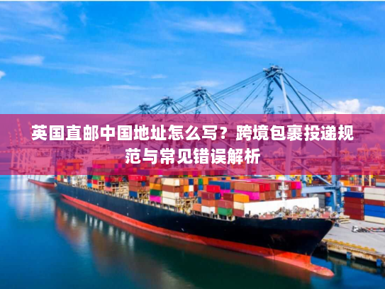 英国直邮中国地址怎么写?跨境包裹投递规范与常见错误解析 英国直邮中国地址怎么写?跨境包裹投递规范与常见错误解析