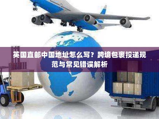 英国直邮中国地址怎么写？跨境包裹投递规范与常见错误解析