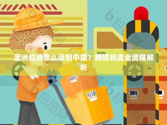 澳洲红酒怎么运到中国?跨境物流全流程解析 澳洲红酒怎么运到中国?跨境物流全流程解析