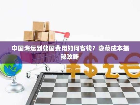 中国海运到韩国费用如何省钱?隐藏成本揭秘攻略 中国海运到韩国费用如何省钱?隐藏成本揭秘攻略