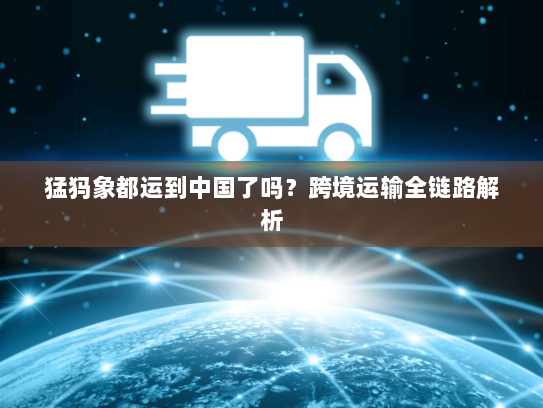 猛犸象都运到中国了吗?跨境运输全链路解析 猛犸象都运到中国了吗?跨境运输全链路解析