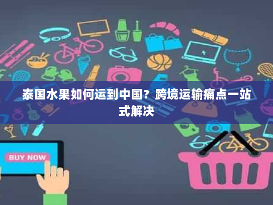 泰国水果如何运到中国？跨境运输痛点一站式解决