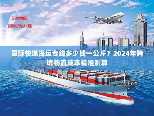 国际快递海运专线多少钱一公斤?2024年跨境物流成本精准测算 国际快递海运专线多少钱一公斤?2024年跨境物流成本精准测算