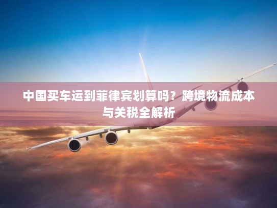 中国买车运到菲律宾划算吗?跨境物流成本与关税全解析 中国买车运到菲律宾划算吗?跨境物流成本与关税全解析