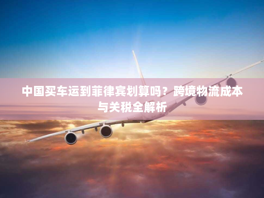 中国买车运到菲律宾划算吗？跨境物流成本与关税全解析