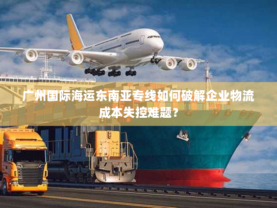 广州国际海运东南亚专线如何破解企业物流成本失控难题？