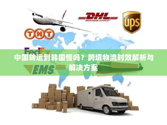 中国转运到韩国慢吗？跨境物流时效解析与解决方案
