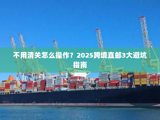 不用清关怎么操作?2025跨境直邮3大避坑指南 不用清关怎么操作?2025跨境直邮3大避坑指南