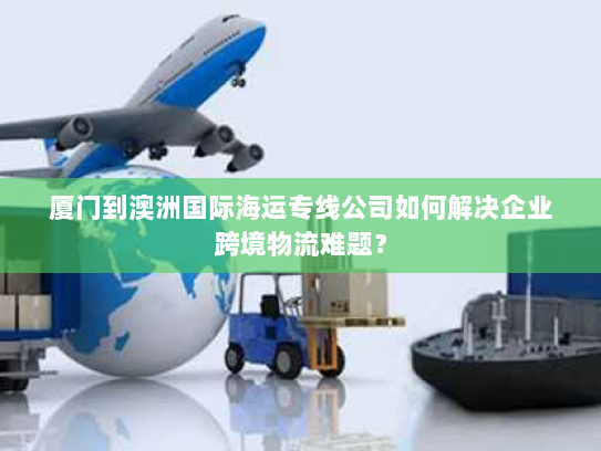 厦门到澳洲国际海运专线公司如何解决企业跨境物流难题？