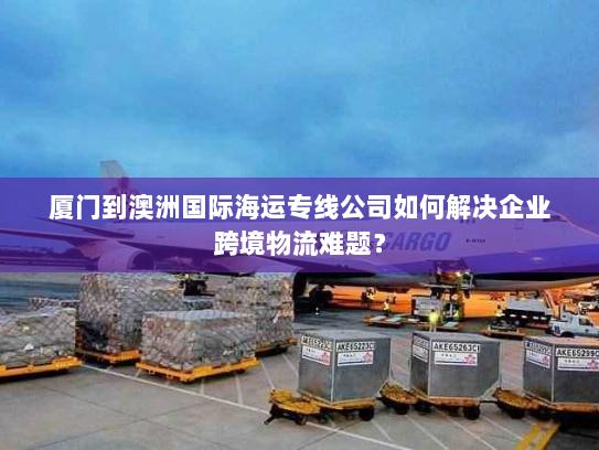 厦门到澳洲国际海运专线公司如何解决企业跨境物流难题？