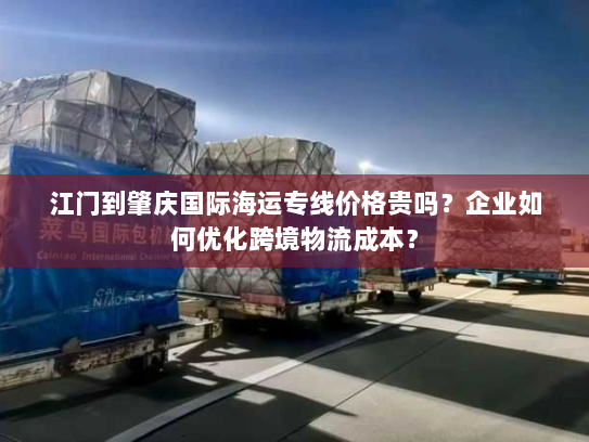 江门到肇庆国际海运专线价格贵吗？企业如何优化跨境物流成本？