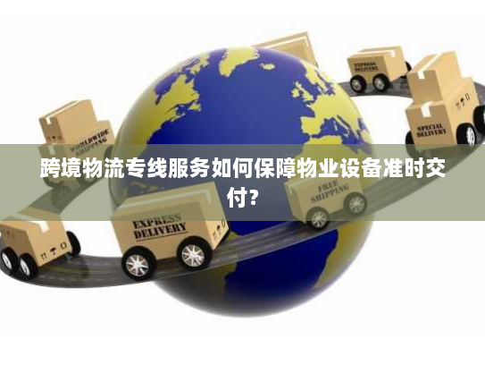 跨境物流专线服务如何保障物业设备准时交付？