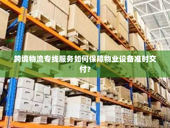 跨境物流专线服务如何保障物业设备准时交付？