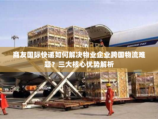 商友国际快递如何解决物业企业跨国物流难题？三大核心优势解析