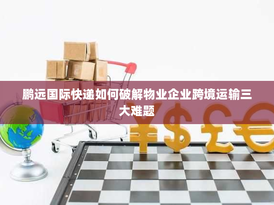 鹏远国际快递如何破解物业企业跨境运输三大难题