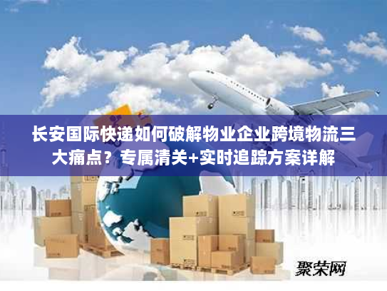 长安国际快递如何破解物业企业跨境物流三大痛点？专属清关+实时追踪方案详解