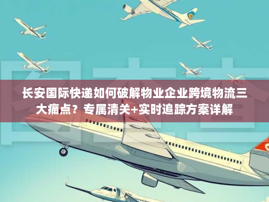 长安国际快递如何破解物业企业跨境物流三大痛点？专属清关+实时追踪方案详解