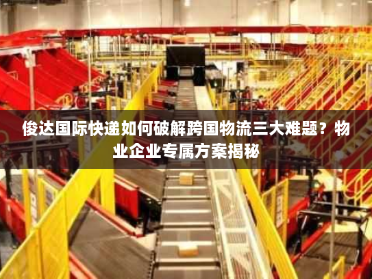 俊达国际快递如何破解跨国物流三大难题？物业企业专属方案揭秘