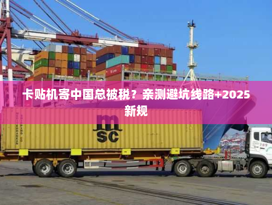 卡贴机寄中国总被税？亲测避坑线路+2025新规