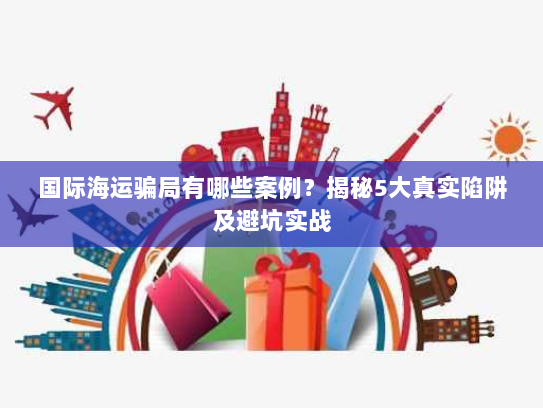 国际海运骗局有哪些案例?揭秘5大真实陷阱及避坑实战 国际海运骗局有哪些案例?揭秘5大真实陷阱及避坑实战