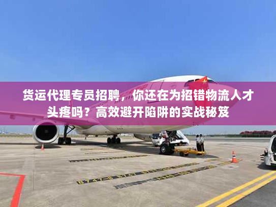 货运代理专员招聘，你还在为招错物流人才头疼吗？高效避开陷阱的实战秘笈