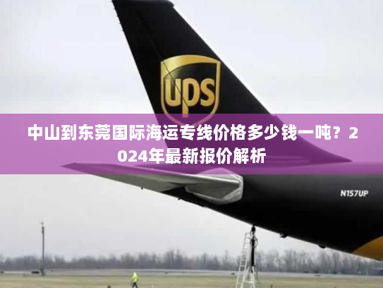 中山到东莞国际海运专线价格多少钱一吨？2024年最新报价解析