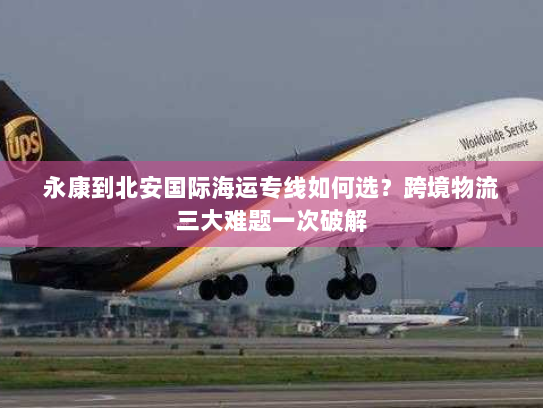 永康到北安国际海运专线如何选？跨境物流三大难题一次破解