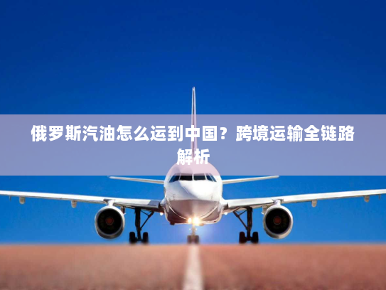 俄罗斯汽油怎么运到中国？跨境运输全链路解析