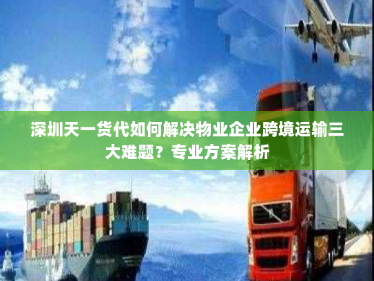 深圳天一货代如何解决物业企业跨境运输三大难题？专业方案解析