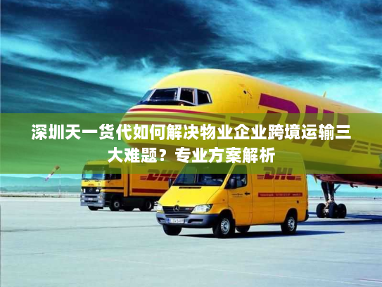 深圳天一货代如何解决物业企业跨境运输三大难题？专业方案解析