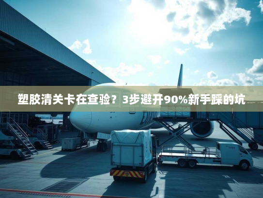 塑胶清关卡在查验?3步避开90%新手踩的坑 塑胶清关卡在查验?3步避开90%新手踩的坑