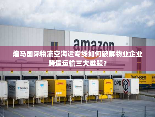 煌马国际物流空海运专线如何破解物业企业跨境运输三大难题？