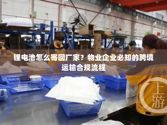 锂电池怎么寄回厂家？物业企业必知的跨境运输合规流程