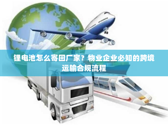 锂电池怎么寄回厂家？物业企业必知的跨境运输合规流程