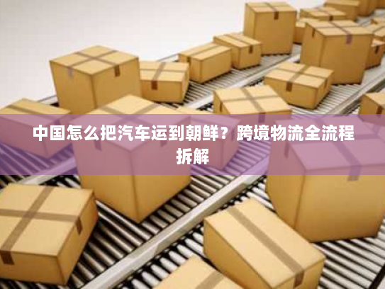 中国怎么把汽车运到朝鲜?跨境物流全流程拆解 中国怎么把汽车运到朝鲜?跨境物流全流程拆解