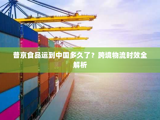 普京食品运到中国多久了?跨境物流时效全解析 普京食品运到中国多久了?跨境物流时效全解析
