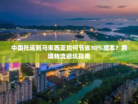 中国托运到马来西亚如何节省30%成本?跨境物流避坑指南 中国托运到马来西亚如何节省30%成本?跨境物流避坑指南