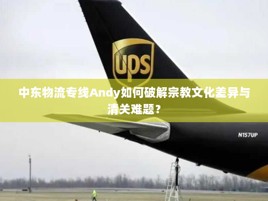 中东物流专线Andy如何破解宗教文化差异与清关难题？